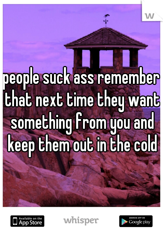 people suck ass remember that next time they want something from you and keep them out in the cold