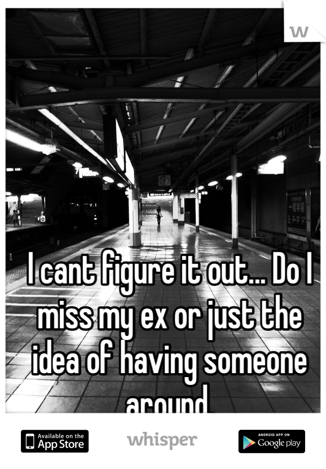 I cant figure it out... Do I miss my ex or just the idea of having someone around. 