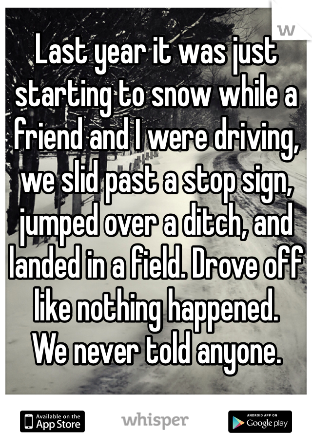 Last year it was just starting to snow while a friend and I were driving, we slid past a stop sign, jumped over a ditch, and landed in a field. Drove off like nothing happened. 
We never told anyone.