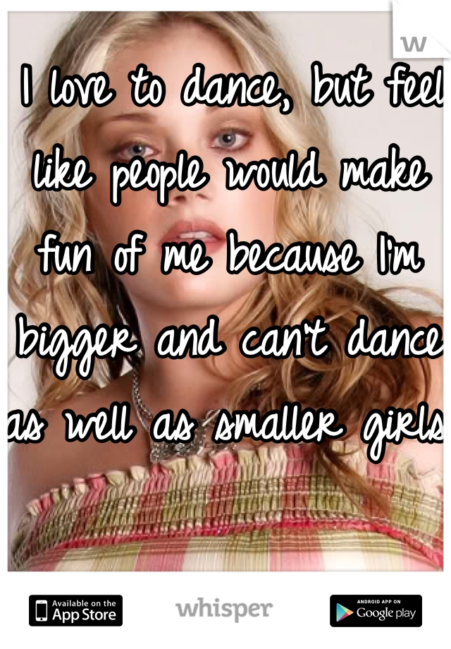  I love to dance, but feel like people would make fun of me because I'm bigger and can't dance as well as smaller girls.