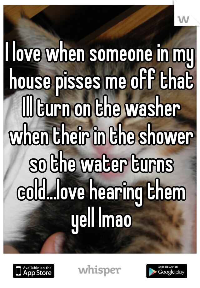 I love when someone in my house pisses me off that Ill turn on the washer when their in the shower so the water turns cold...love hearing them yell lmao