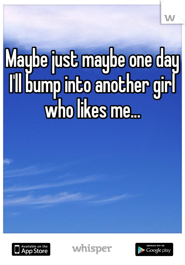 Maybe just maybe one day I'll bump into another girl who likes me...