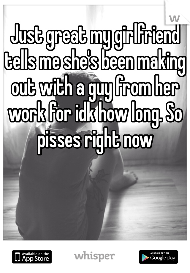 Just great my girlfriend tells me she's been making out with a guy from her work for idk how long. So pisses right now