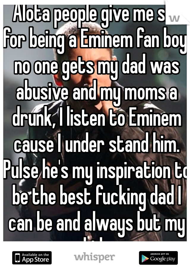  Alota people give me shit for being a Eminem fan boy, no one gets my dad was abusive and my moms a drunk, I listen to Eminem cause I under stand him. Pulse he's my inspiration to be the best fucking dad I can be and always but my kids 