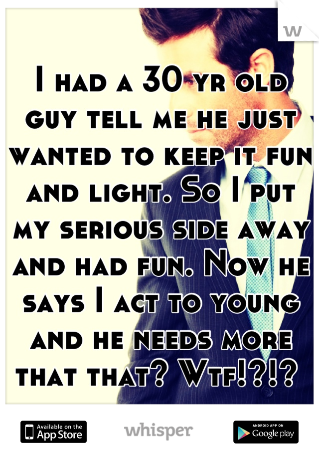I had a 30 yr old guy tell me he just wanted to keep it fun and light. So I put my serious side away and had fun. Now he says I act to young and he needs more that that? Wtf!?!? 