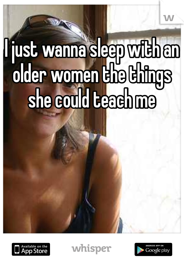 I just wanna sleep with an older women the things she could teach me 