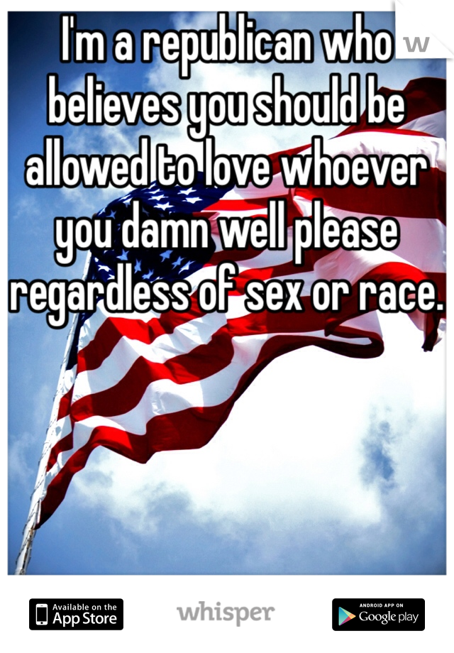 I'm a republican who believes you should be allowed to love whoever you damn well please regardless of sex or race.