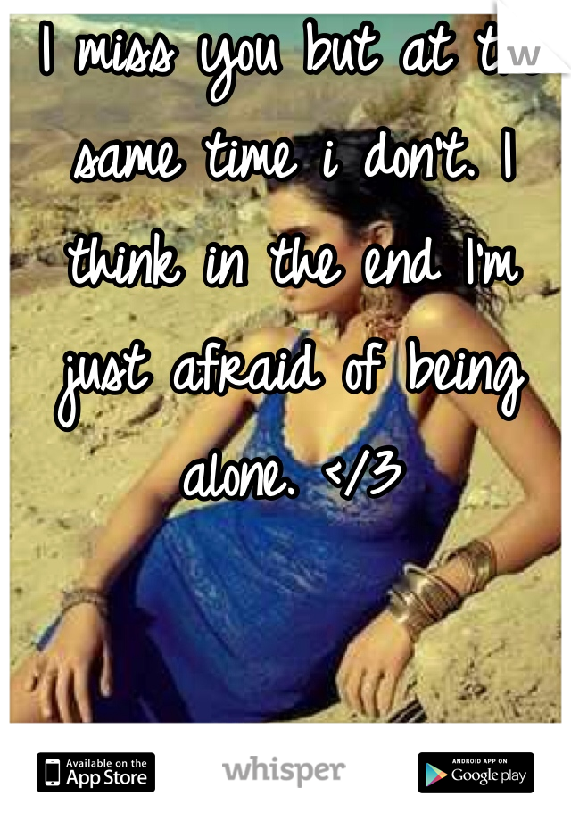 I miss you but at the same time i don't. I think in the end I'm just afraid of being alone. </3