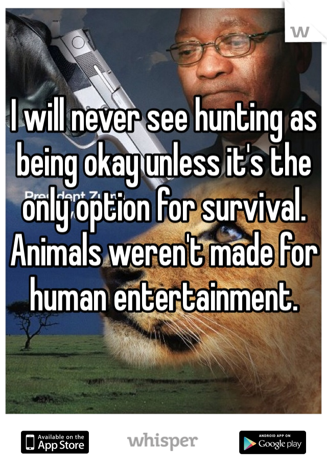 I will never see hunting as being okay unless it's the only option for survival. Animals weren't made for human entertainment.