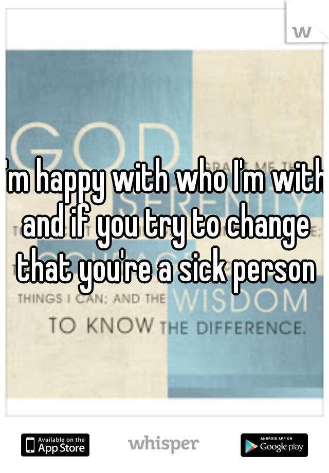 I'm happy with who I'm with and if you try to change that you're a sick person