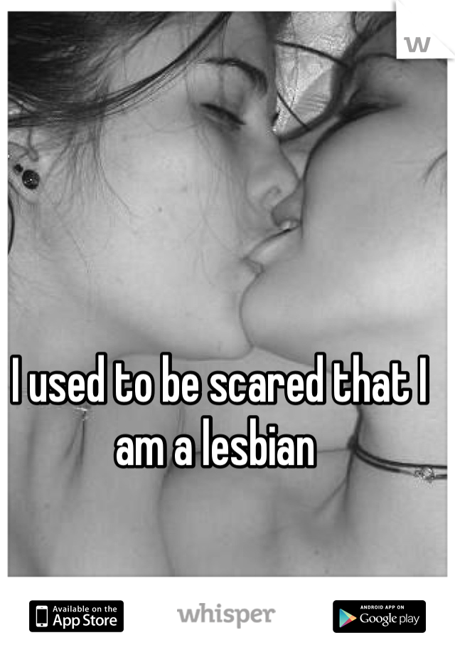 I used to be scared that I am a lesbian 