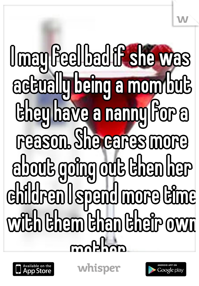 I may feel bad if she was actually being a mom but they have a nanny for a reason. She cares more about going out then her children I spend more time with them than their own mother  