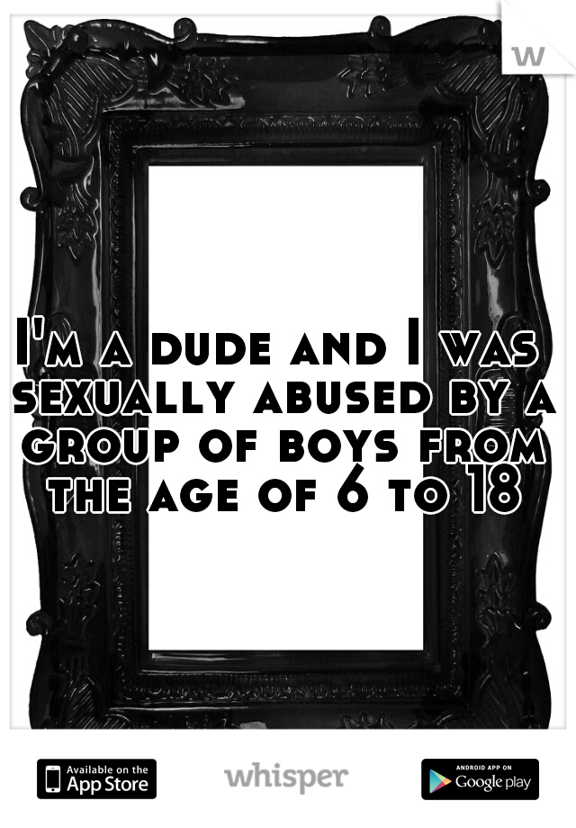 I'm a dude and I was sexually abused by a group of boys from the age of 6 to 18