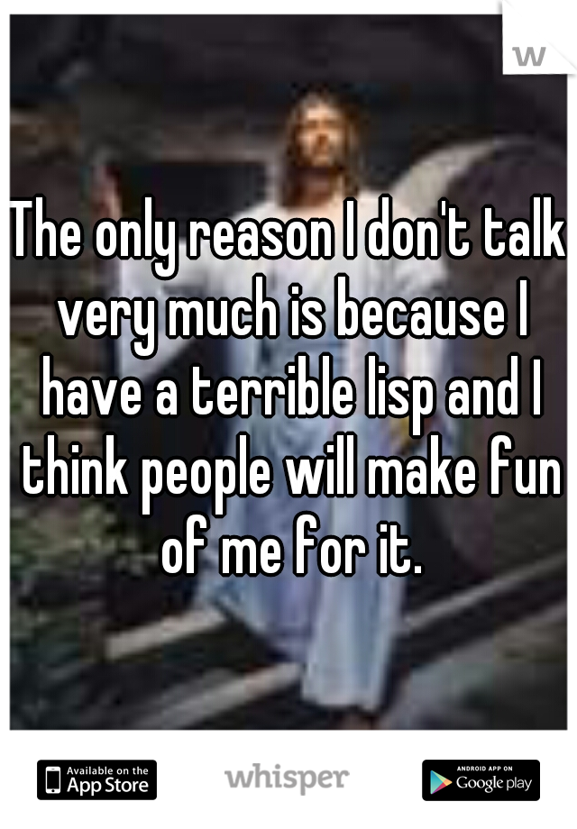 The only reason I don't talk very much is because I have a terrible lisp and I think people will make fun of me for it.