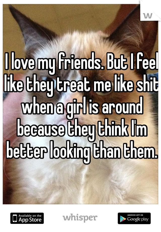 I love my friends. But I feel like they treat me like shit when a girl is around because they think I'm better looking than them.