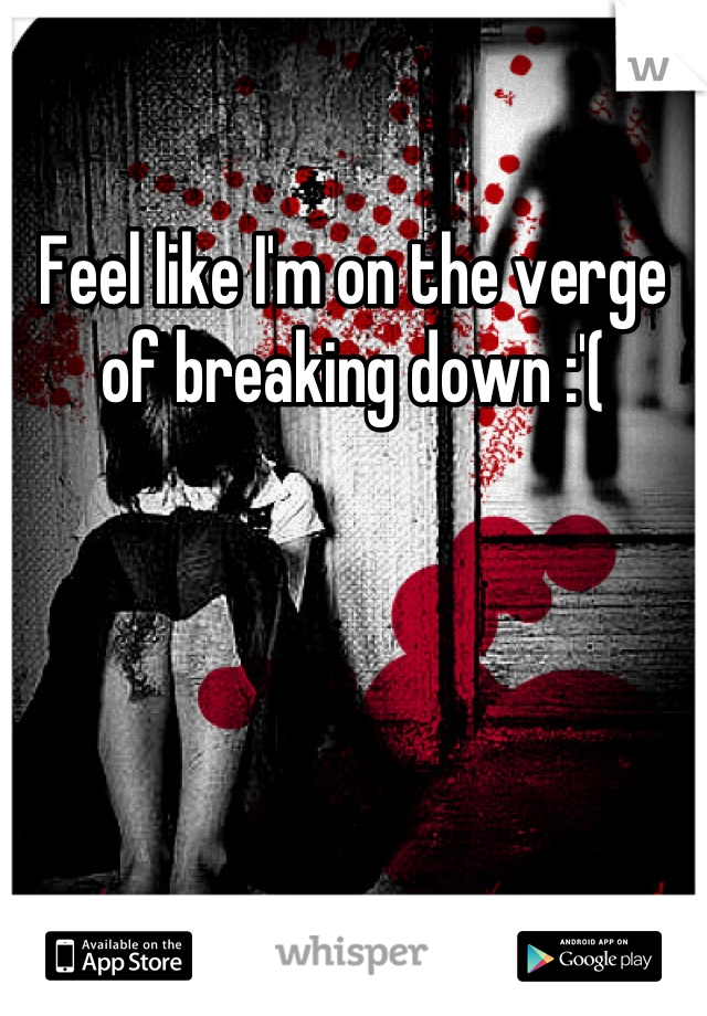 Feel like I'm on the verge of breaking down :'(