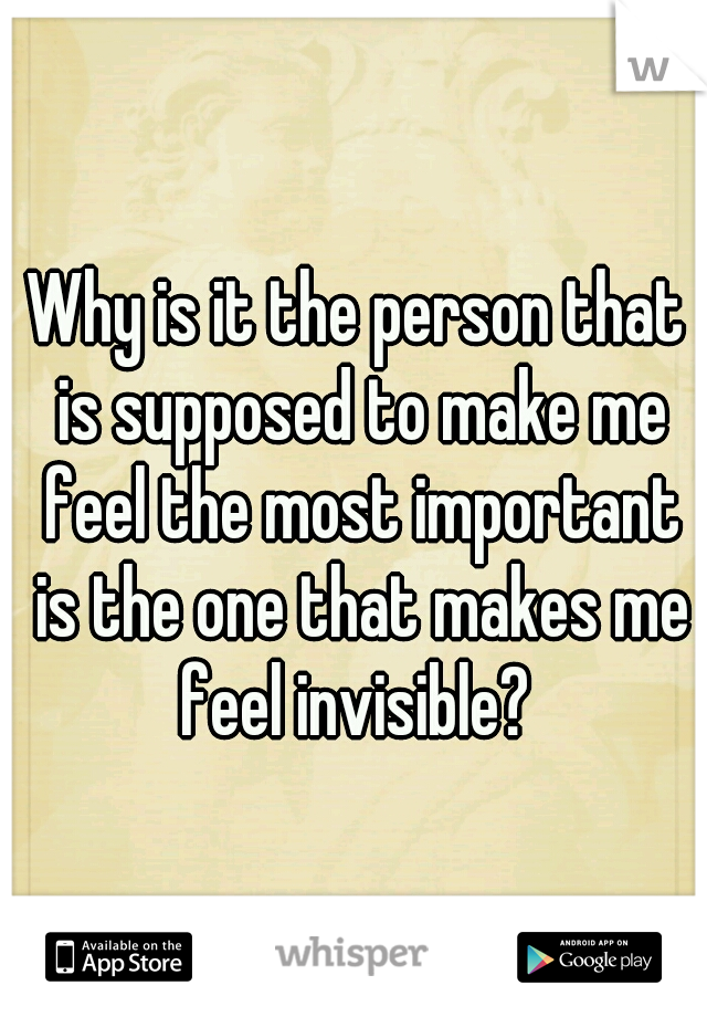 Why is it the person that is supposed to make me feel the most important is the one that makes me feel invisible? 