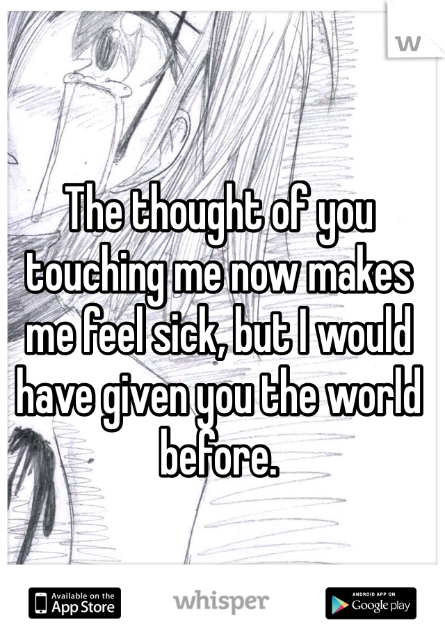 The thought of you touching me now makes me feel sick, but I would have given you the world before.
