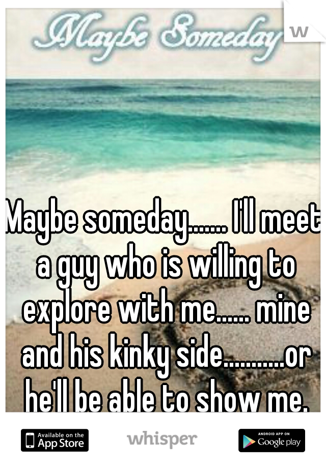 Maybe someday....... I'll meet a guy who is willing to explore with me...... mine and his kinky side...........or he'll be able to show me.