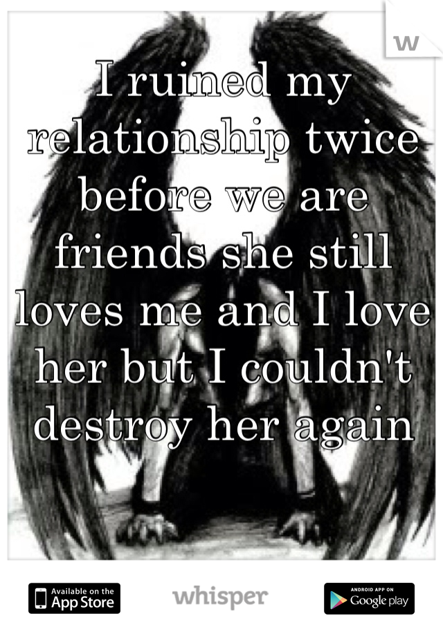 I ruined my relationship twice before we are friends she still loves me and I love her but I couldn't destroy her again 