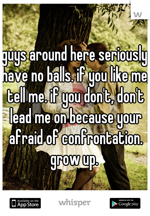 guys around here seriously have no balls. if you like me, tell me. if you don't, don't lead me on because your afraid of confrontation. grow up. 