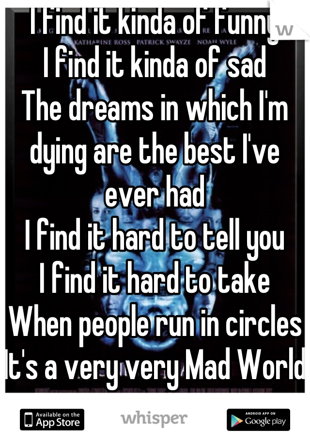 I find it kinda of funny
I find it kinda of sad
The dreams in which I'm dying are the best I've ever had
I find it hard to tell you
I find it hard to take
When people run in circles 
It's a very very Mad World
