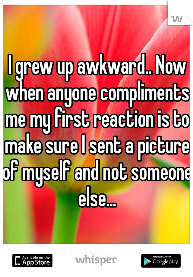 I grew up awkward.. Now when anyone compliments me my first reaction is to make sure I sent a picture of myself and not someone else...