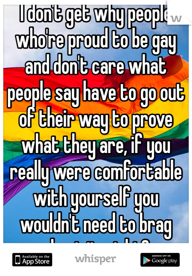 I don't get why people who're proud to be gay and don't care what people say have to go out of their way to prove what they are, if you really were comfortable with yourself you wouldn't need to brag about it, right?