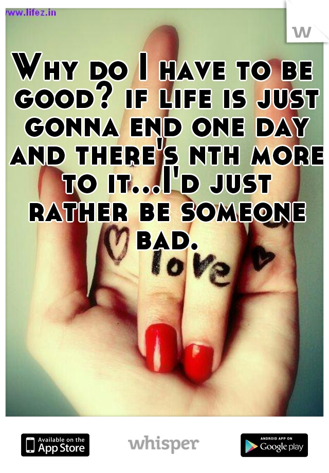 Why do I have to be good? if life is just gonna end one day and there's nth more to it...I'd just rather be someone bad.