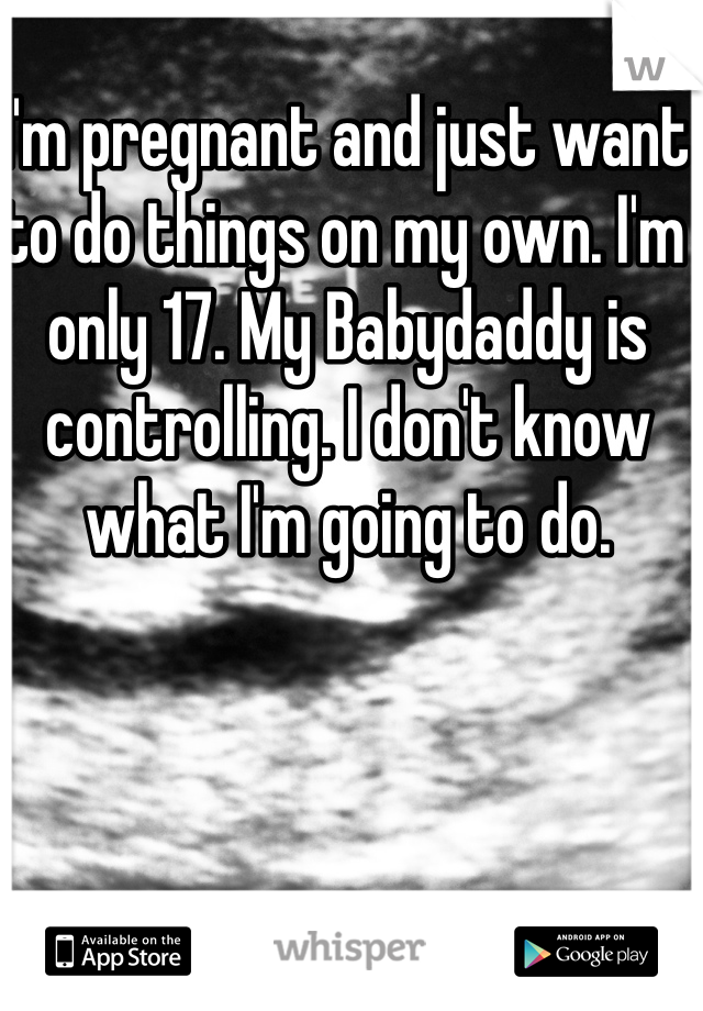 I'm pregnant and just want to do things on my own. I'm only 17. My Babydaddy is controlling. I don't know what I'm going to do.