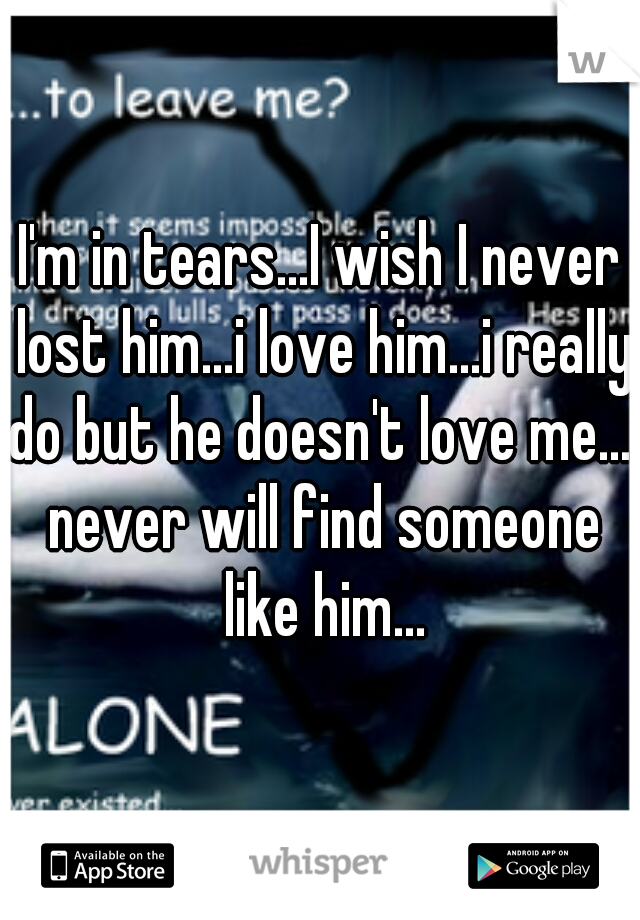 I'm in tears...I wish I never lost him...i love him...i really do but he doesn't love me...i never will find someone like him...
