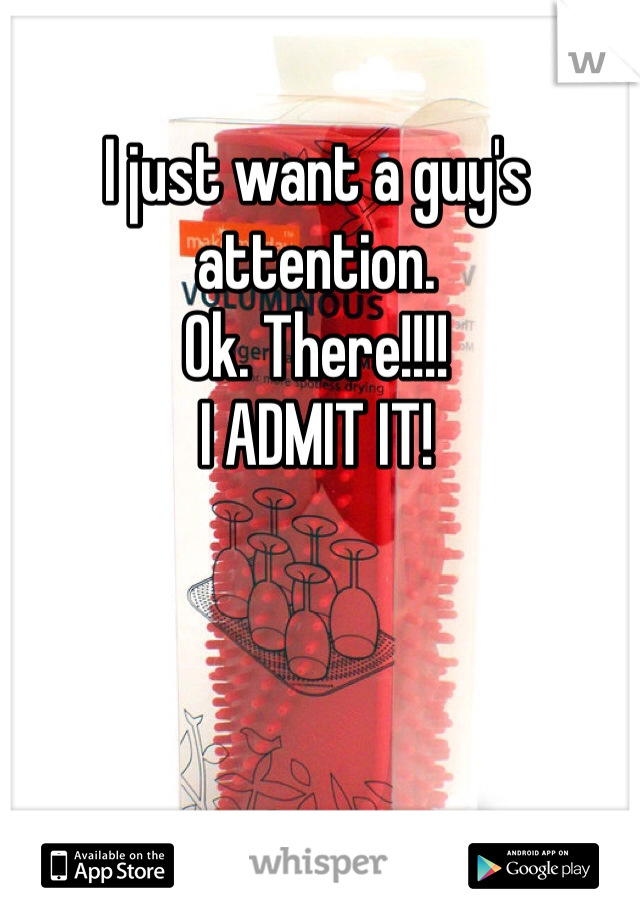 I just want a guy's attention. 
Ok. There!!!! 
I ADMIT IT! 