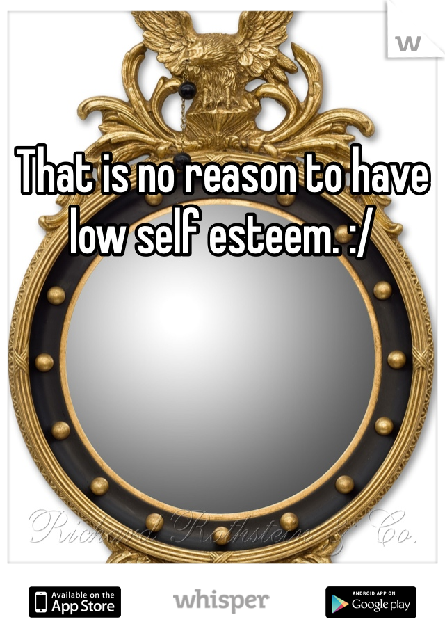 That is no reason to have low self esteem. :/