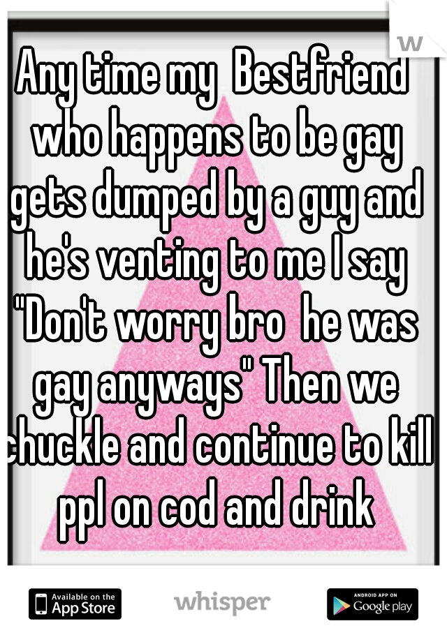 Any time my  Bestfriend who happens to be gay gets dumped by a guy and he's venting to me I say "Don't worry bro  he was gay anyways" Then we chuckle and continue to kill ppl on cod and drink