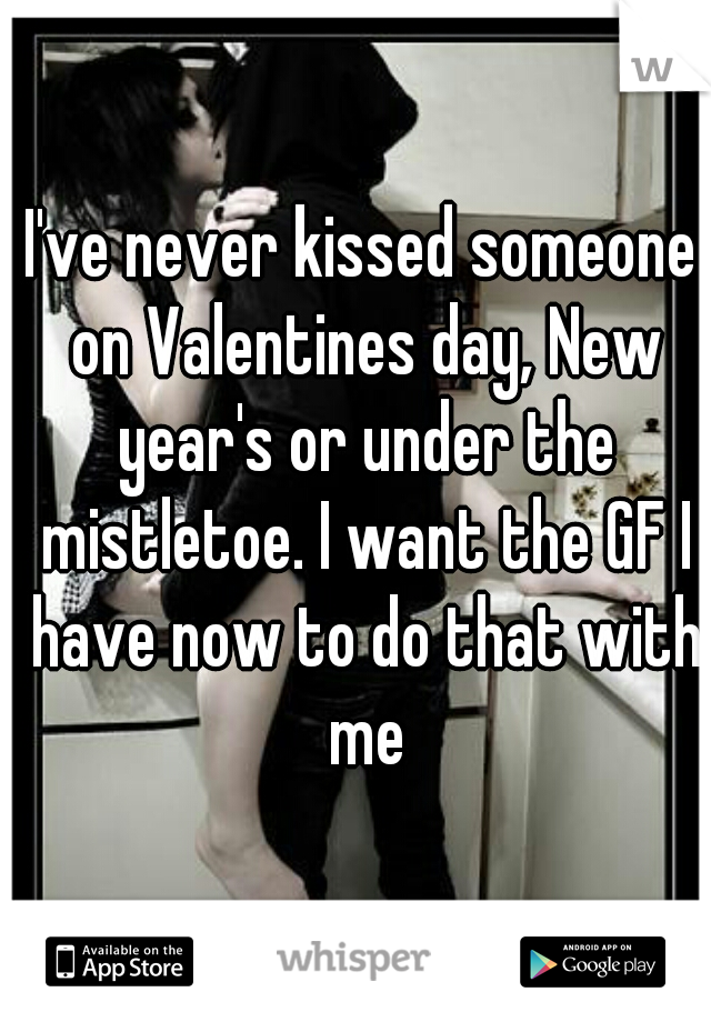 I've never kissed someone on Valentines day, New year's or under the mistletoe. I want the GF I have now to do that with me
