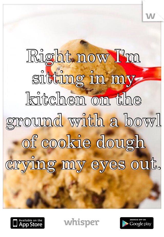 Right now I'm sitting in my kitchen on the ground with a bowl of cookie dough crying my eyes out.