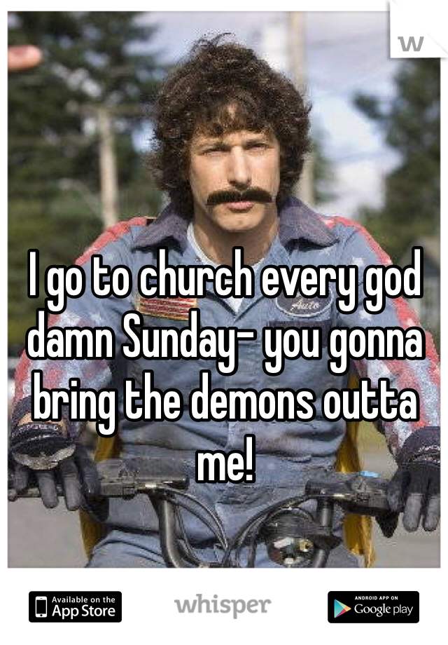 I go to church every god damn Sunday- you gonna bring the demons outta me!