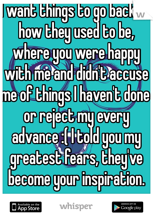 I want things to go back to how they used to be, where you were happy with me and didn't accuse me of things I haven't done or reject my every advance :( I told you my greatest fears, they've become your inspiration. 