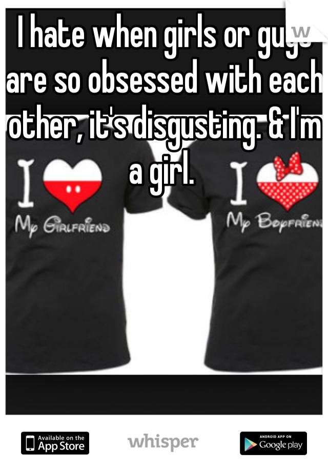 I hate when girls or guys are so obsessed with each other, it's disgusting. & I'm a girl. 
