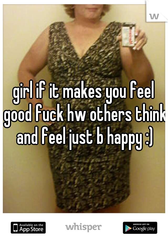 girl if it makes you feel good fuck hw others think and feel just b happy :)