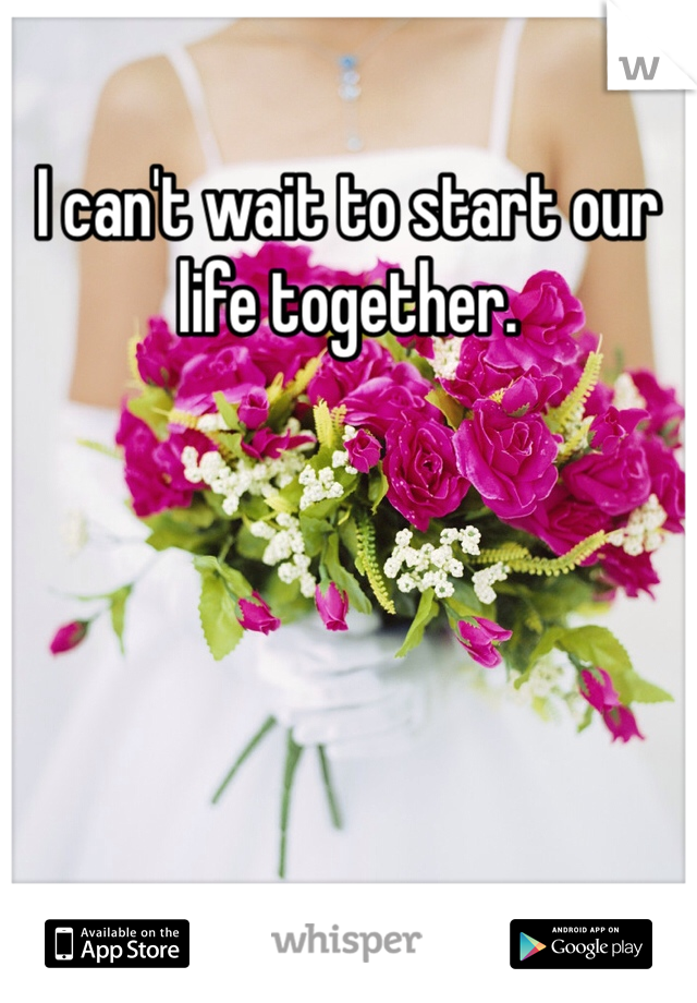 I can't wait to start our life together. 