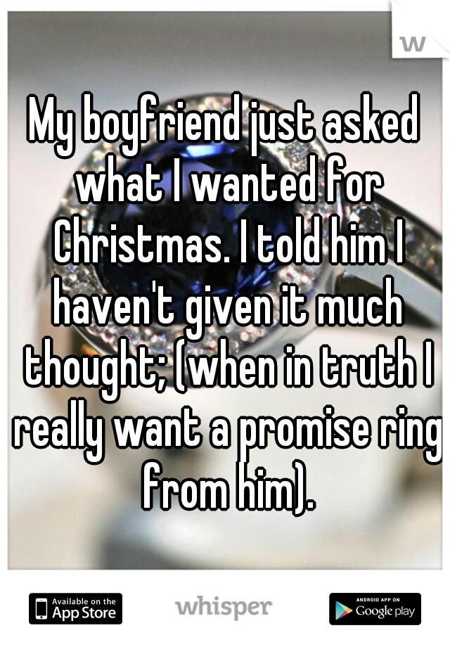 My boyfriend just asked what I wanted for Christmas. I told him I haven't given it much thought; (when in truth I really want a promise ring from him).