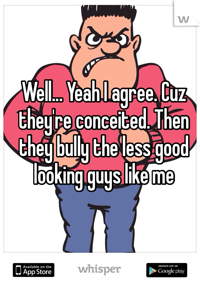 Well... Yeah I agree. Cuz they're conceited. Then they bully the less good looking guys like me