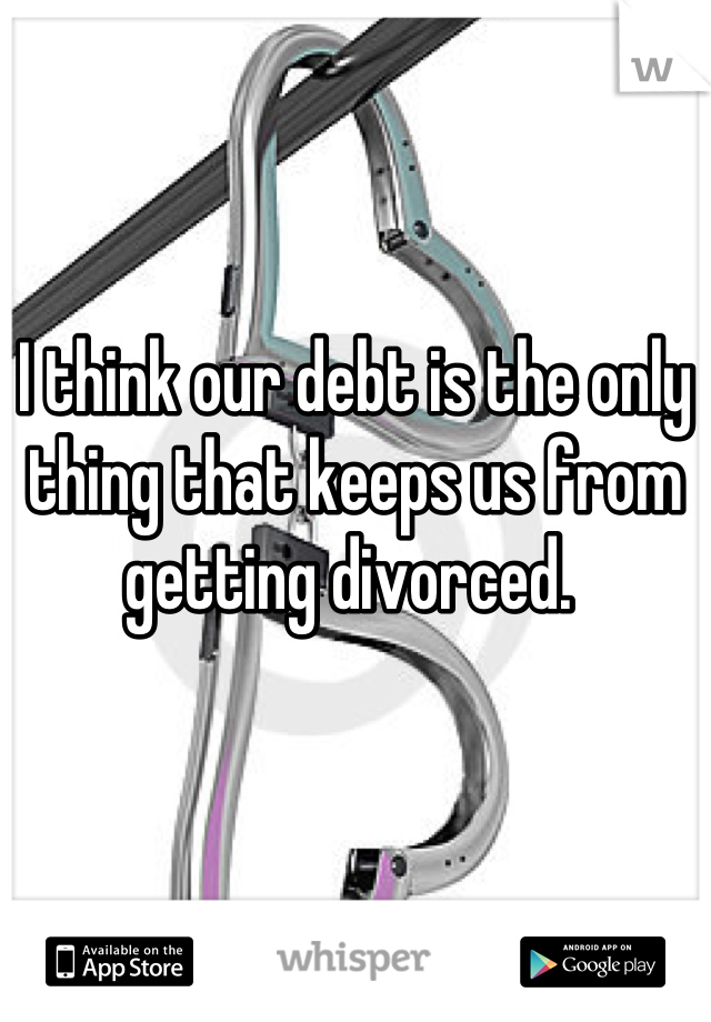 I think our debt is the only thing that keeps us from getting divorced. 