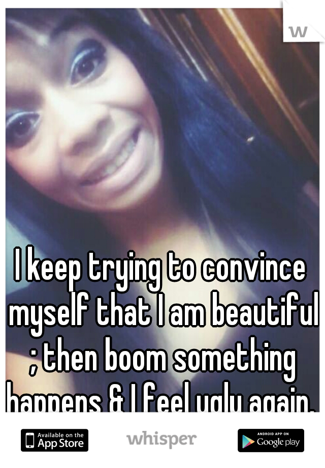I keep trying to convince myself that I am beautiful ; then boom something happens & I feel ugly again. 