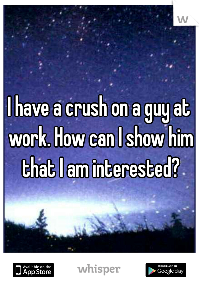 I have a crush on a guy at work. How can I show him that I am interested?