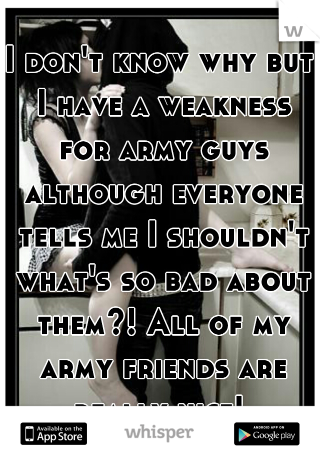 I don't know why but I have a weakness for army guys although everyone tells me I shouldn't what's so bad about them?! All of my army friends are really nice! 