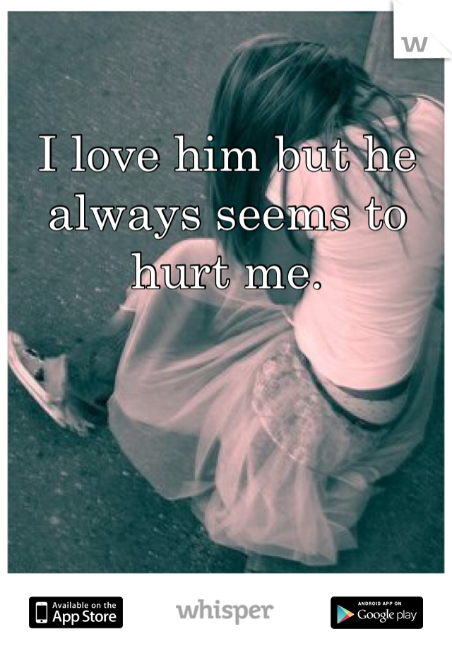 I love him but he always seems to hurt me.