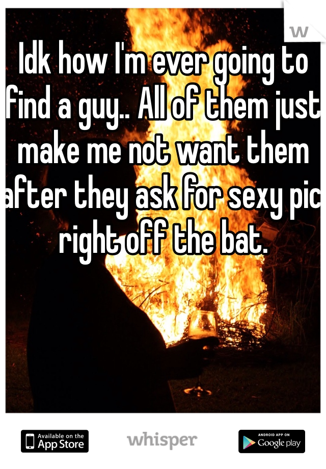 Idk how I'm ever going to find a guy.. All of them just make me not want them after they ask for sexy pic right off the bat. 