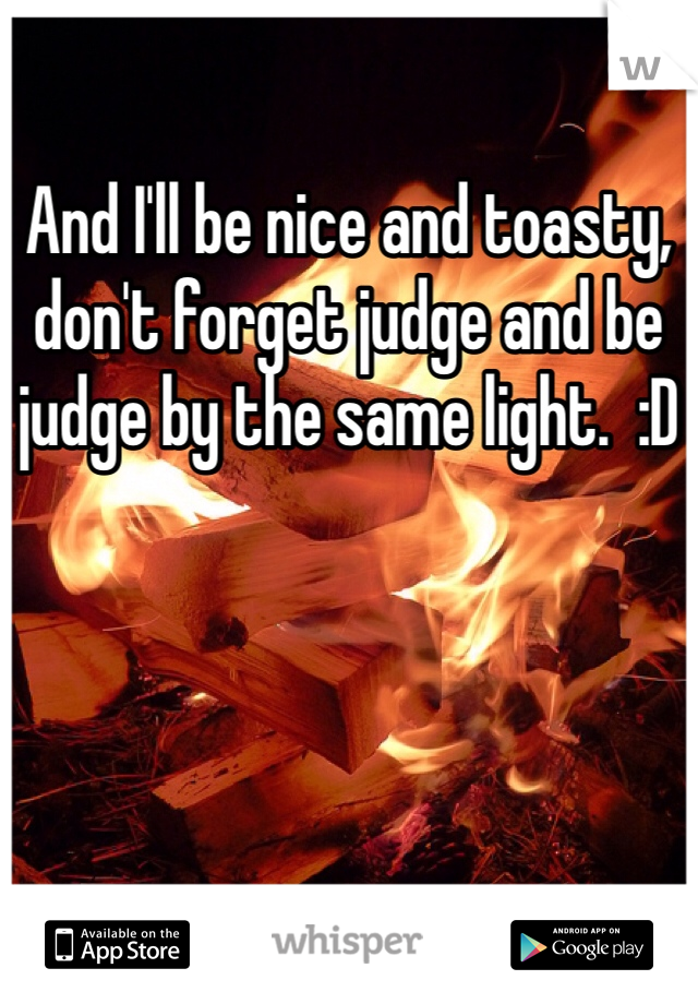 And I'll be nice and toasty, don't forget judge and be judge by the same light.  :D